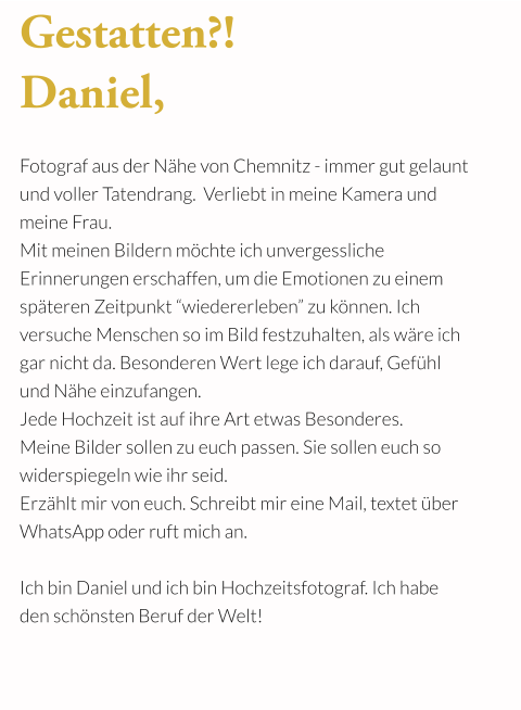 Gestatten?!   Daniel,   Fotograf aus der Nähe von Chemnitz - immer gut gelaunt  und voller Tatendrang.  Verliebt in meine Kamera und  meine Frau.  Mit meinen Bildern möchte ich unvergessliche  Erinnerungen erschaffen, um die Emotionen zu einem späteren Zeitpunkt “wiedererleben” zu können. Ich   versuche Menschen so im Bild festzuhalten, als wäre ich gar nicht da. Besonderen Wert lege ich darauf, Gefühl  und Nähe einzufangen.  Jede Hochzeit ist auf ihre Art etwas Besonderes. Meine Bilder sollen zu euch passen. Sie sollen euch so widerspiegeln wie ihr seid. Erzählt mir von euch. Schreibt mir eine Mail, textet über WhatsApp oder ruft mich an.   Ich bin Daniel und ich bin Hochzeitsfotograf. Ich habe  den schönsten Beruf der Welt!