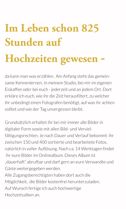 Im Leben schon 825 Stunden auf  Hochzeiten gewesen -  da kann man was erzählen.  Am Anfang steht das gemein- same Kennenlernen. In meinem Studio, bei mir im eigenen Eiskaffee oder bei euch - jederzeit und an jedem Ort. Dort erkläre ich euch, wie ihr die Zeit herausfiltert, zu welcher  ihr unbedingt einen Fotografen benötigt, auf was ihr achten solltet und wie der Tag unvergessen bleibt.  Grundsätzlich erhaltet ihr bei mir immer alle Bilder in  digitaler Form sowie mit allen Bild- und Verviel-fältigungsrechten. Je nach Dauer und Verlauf bekommt  ihr zwischen 150 und 400 sortierte und bearbeitete Fotos, natürlich in voller Auflösung. Nach ca. 14 Werktagen findet  ihr eure Bilder im Onlinealbum. Dieses Album ist „dauerhaft“ abrufbar und darf gern an eure Verwandte und Gäste weitergegeben werden.  Alle Zugangsberechtigten haben dort auch die  Möglichkeit,  die Bilder kostenfrei herunterzuladen.  Auf Wunsch fertige ich auch hochwertige  Hochzeitsalben an.